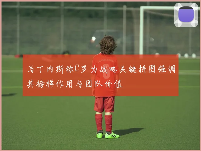 马丁内斯称C罗为战略关键拼图强调其榜样作用与团队价值