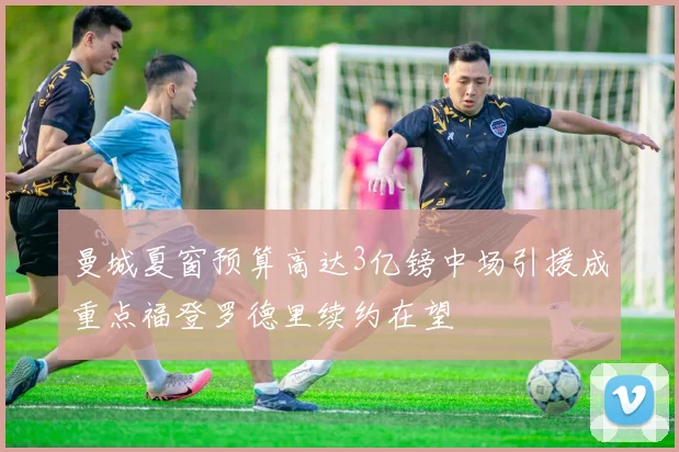 曼城夏窗预算高达3亿镑中场引援成重点福登罗德里续约在望