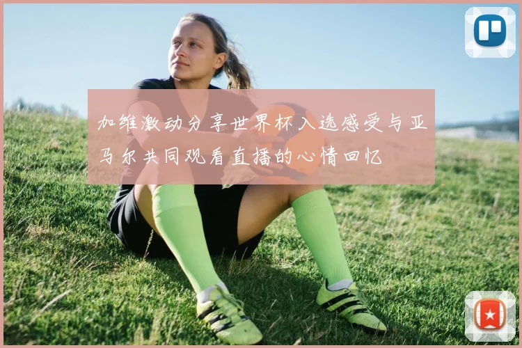 加维激动分享世界杯入选感受与亚马尔共同观看直播的心情回忆