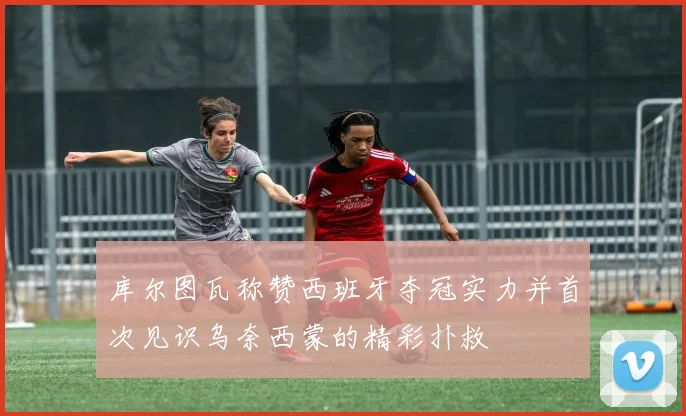 库尔图瓦称赞西班牙夺冠实力并首次见识乌奈西蒙的精彩扑救