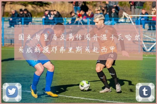 国米与皇马交易传闻升温卡瓦哈尔或成新援邓弗里斯或赴西甲