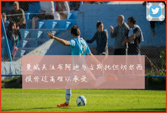 曼城关注布阿迪与古斯托但切尔西报价过高难以承受