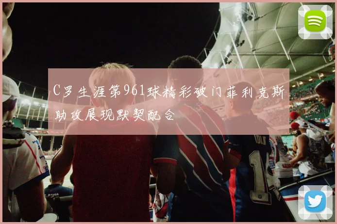 C罗生涯第961球精彩破门菲利克斯助攻展现默契配合