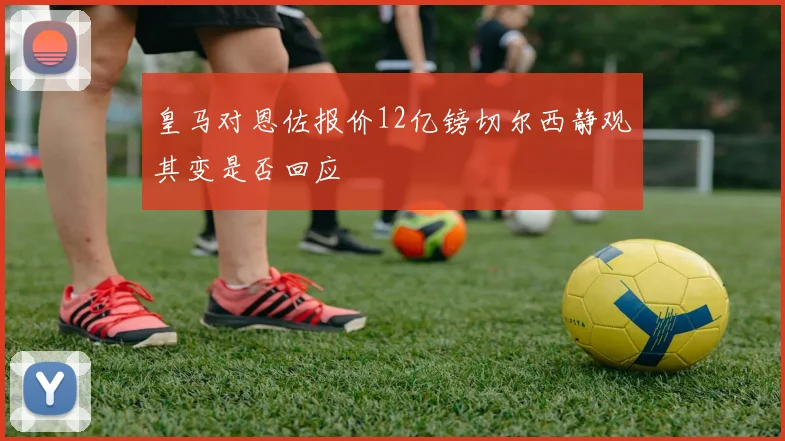 皇马对恩佐报价12亿镑切尔西静观其变是否回应