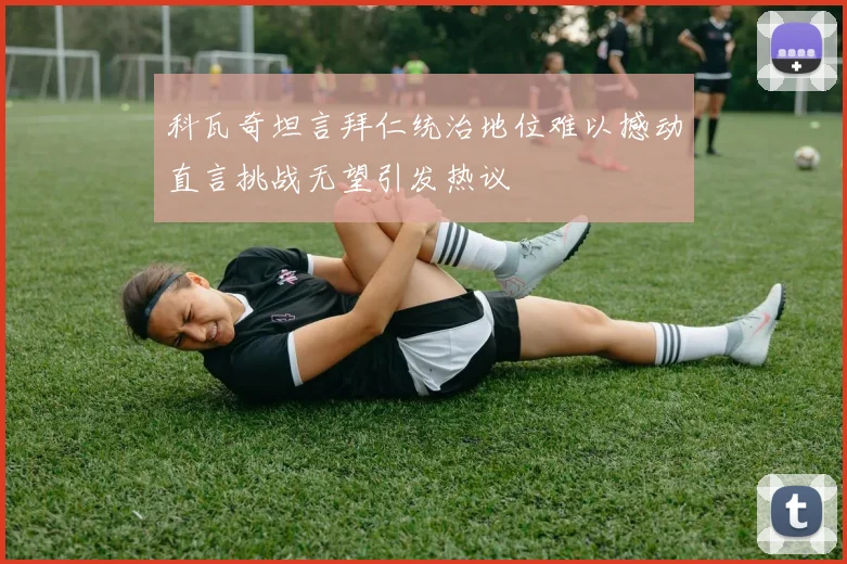 科瓦奇坦言拜仁统治地位难以撼动直言挑战无望引发热议