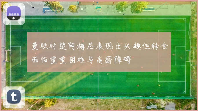 曼联对楚阿梅尼表现出兴趣但转会面临重重困难与高薪障碍
