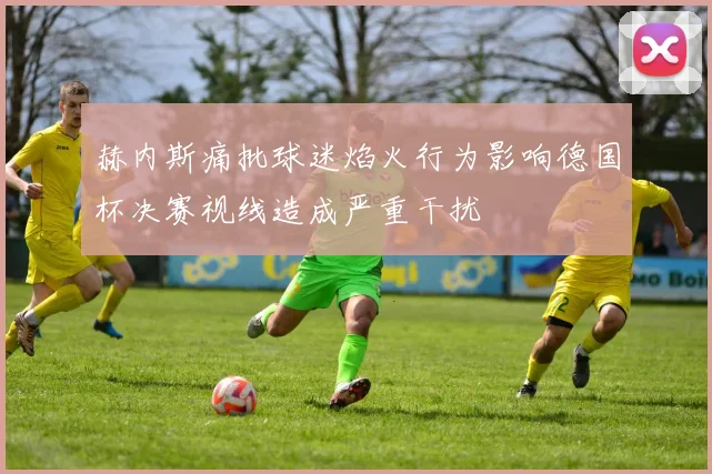 赫内斯痛批球迷焰火行为影响德国杯决赛视线造成严重干扰