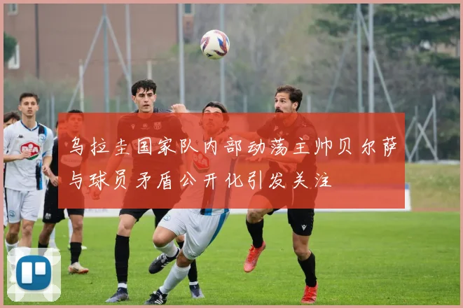 乌拉圭国家队内部动荡主帅贝尔萨与球员矛盾公开化引发关注